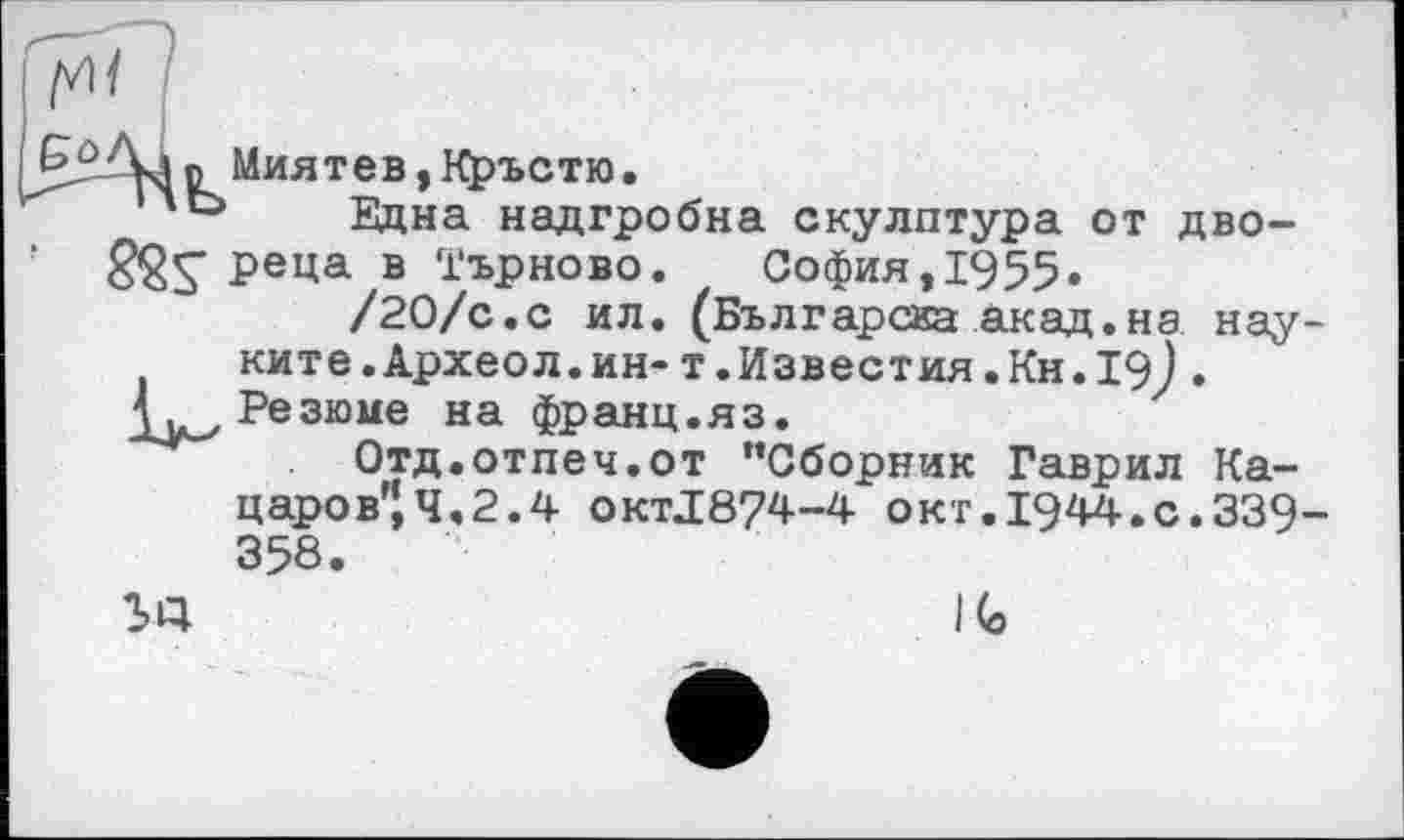 ﻿Go
Zkin Миятев,Кръстю.
''Ь Бідна надгробна скулптура от дво-Реца в Търново. София, 1955»
/20/с.с ил. (Българсиа акад.на нау ките.Археол.ин- т.Известия.Кн.19) . Резюме на франц.яз.
Отд.отпеч.от "Сборник Гаврил Ка-царов”,Ч.2.4 OKTJ874-4 окт.1944.с.339 358.
SQ	І (о